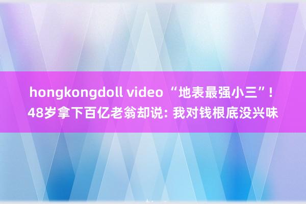 hongkongdoll video “地表最强小三”! 48岁拿下百亿老翁却说: 我对钱根底没兴味