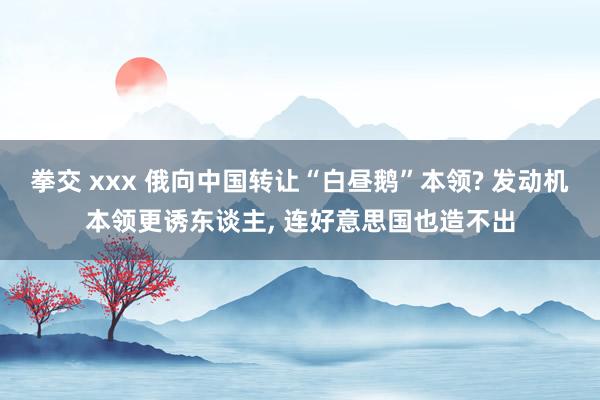 拳交 xxx 俄向中国转让“白昼鹅”本领? 发动机本领更诱东谈主， 连好意思国也造不出