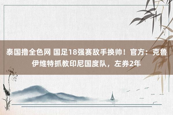 泰国撸全色网 国足18强赛敌手换帅！官方：克鲁伊维特抓教印尼国度队，左券2年