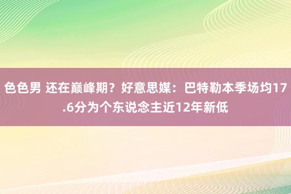 色色男 还在巅峰期？好意思媒：巴特勒本季场均17.6分为个东说念主近12年新低