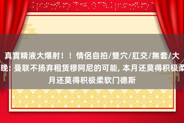 真實精液大爆射！！情侶自拍/雙穴/肛交/無套/大量噴精 曼晚: 曼联不扬弃租赁穆阿尼的可能， 本月还莫得积极柔软门德斯