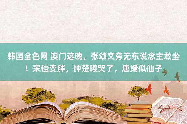 韩国全色网 澳门这晚，张颂文旁无东说念主敢坐！宋佳变胖，钟楚曦哭了，唐嫣似仙子