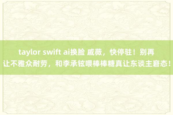 taylor swift ai换脸 戚薇，快停驻！别再让不雅众耐劳，和李承铉喂棒棒糖真让东谈主窘态！