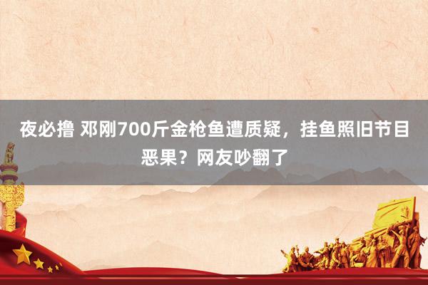 夜必撸 邓刚700斤金枪鱼遭质疑，挂鱼照旧节目恶果？网友吵翻了