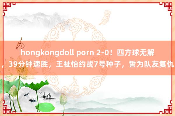 hongkongdoll porn 2-0！四方球无解，39分钟速胜，王祉怡约战7号种子，誓为队友复仇