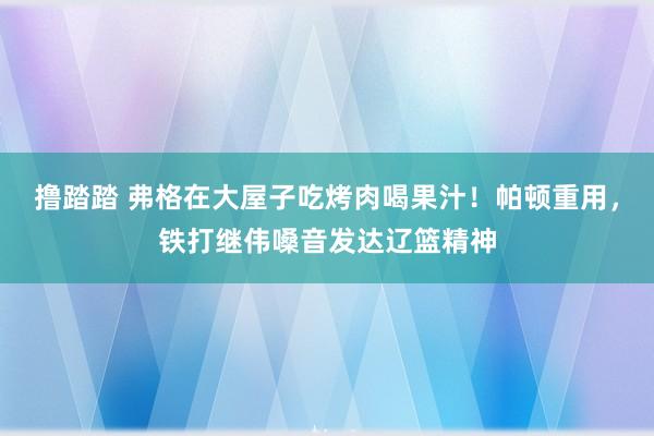 撸踏踏 弗格在大屋子吃烤肉喝果汁！帕顿重用，铁打继伟嗓音发达辽篮精神