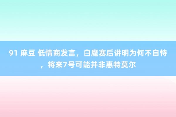 91 麻豆 低情商发言，白魔赛后讲明为何不自恃，将来7号可能并非惠特莫尔