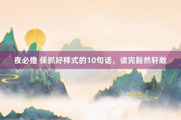 夜必撸 保抓好样式的10句话，读完豁然轩敞