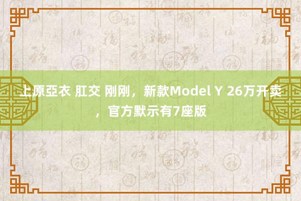 上原亞衣 肛交 刚刚，新款Model Y 26万开卖，官方默示有7座版