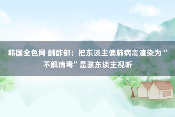 韩国全色网 酬酢部：把东谈主偏肺病毒渲染为“不解病毒”是骇东谈主视听