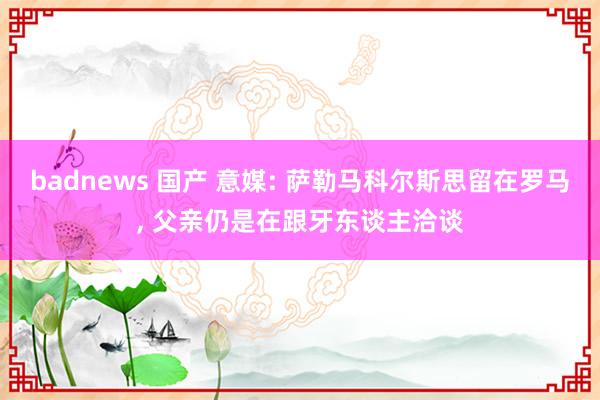 badnews 国产 意媒: 萨勒马科尔斯思留在罗马， 父亲仍是在跟牙东谈主洽谈