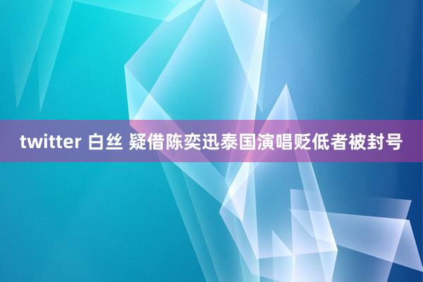 twitter 白丝 疑借陈奕迅泰国演唱贬低者被封号