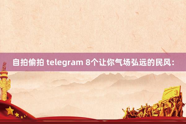 自拍偷拍 telegram 8个让你气场弘远的民风：