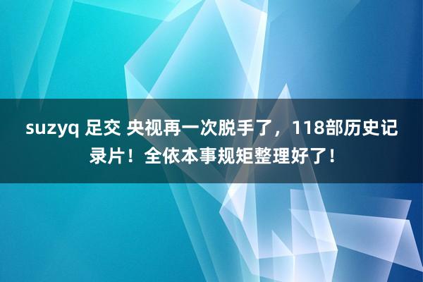 suzyq 足交 央视再一次脱手了，118部历史记录片！全依本事规矩整理好了！