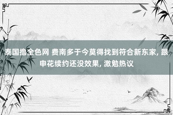 泰国撸全色网 费南多于今莫得找到符合新东家， 跟申花续约还没效果， 激勉热议