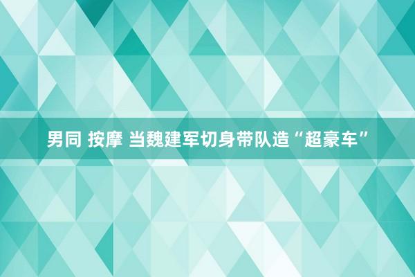 男同 按摩 当魏建军切身带队造“超豪车”