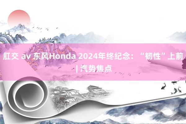 肛交 av 东风Honda 2024年终纪念：“韧性”上前 | 汽势焦点