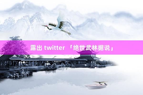 露出 twitter 「绝世武林据说」