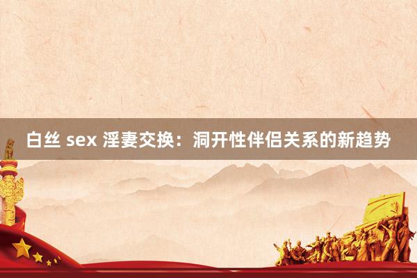 白丝 sex 淫妻交换：洞开性伴侣关系的新趋势