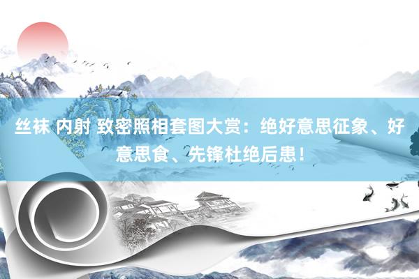 丝袜 内射 致密照相套图大赏：绝好意思征象、好意思食、先锋杜绝后患！