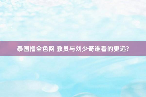 泰国撸全色网 教员与刘少奇谁看的更远?