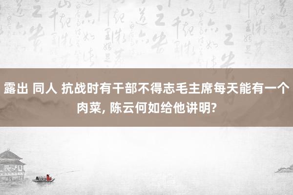 露出 同人 抗战时有干部不得志毛主席每天能有一个肉菜， 陈云何如给他讲明?