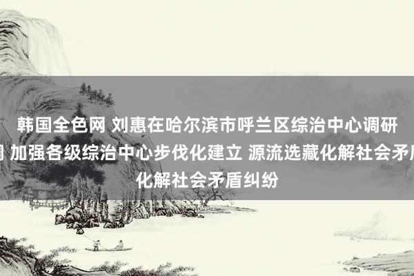 韩国全色网 刘惠在哈尔滨市呼兰区综治中心调研时强调 加强各级综治中心步伐化建立 源流选藏化解社会矛盾纠纷