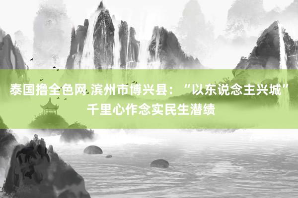 泰国撸全色网 滨州市博兴县：“以东说念主兴城” 千里心作念实民生潜绩