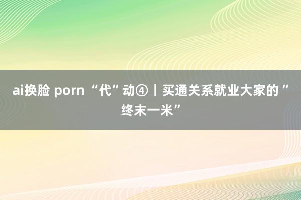 ai换脸 porn “代”动④丨买通关系就业大家的“终末一米”