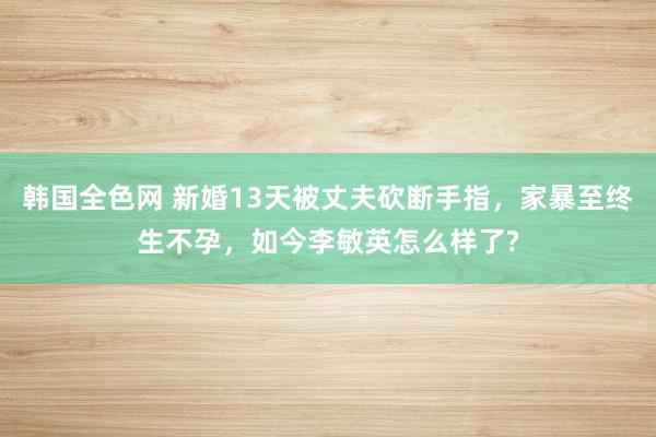 韩国全色网 新婚13天被丈夫砍断手指，家暴至终生不孕，如今李敏英怎么样了?