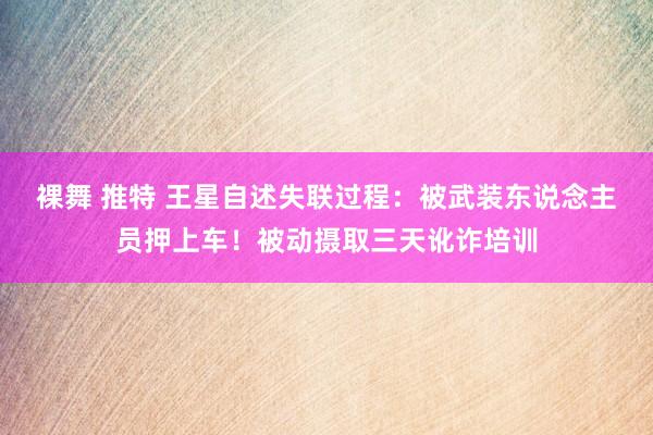 裸舞 推特 王星自述失联过程：被武装东说念主员押上车！被动摄取三天讹诈培训