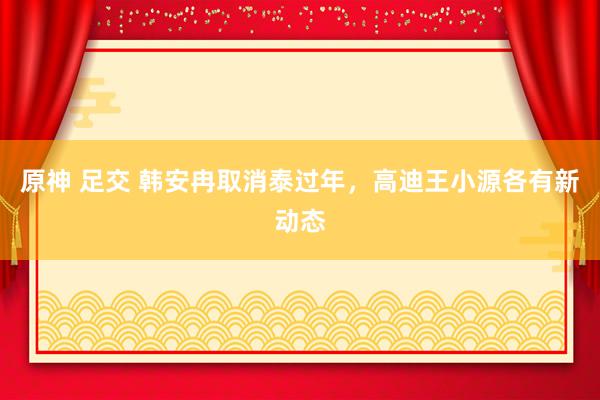 原神 足交 韩安冉取消泰过年，高迪王小源各有新动态