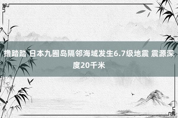 撸踏踏 日本九囿岛隔邻海域发生6.7级地震 震源深度20千米