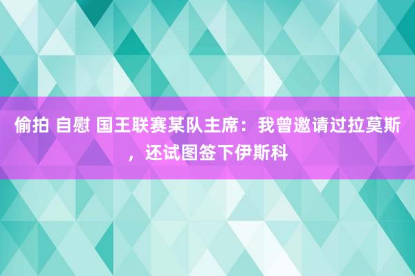 偷拍 自慰 国王联赛某队主席：我曾邀请过拉莫斯，还试图签下伊斯科