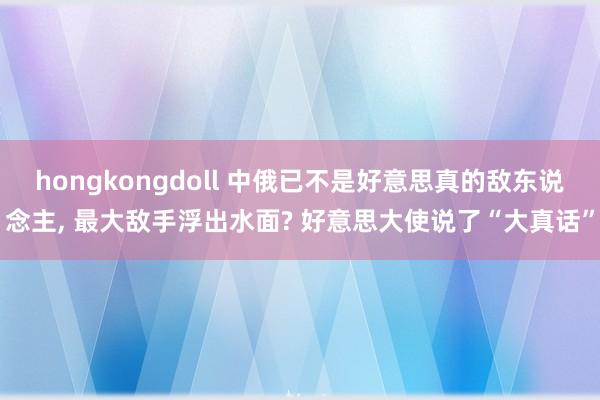 hongkongdoll 中俄已不是好意思真的敌东说念主， 最大敌手浮出水面? 好意思大使说了“大真话”