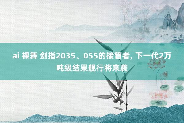 ai 裸舞 剑指2035、055的接管者， 下一代2万吨级结果舰行将来袭