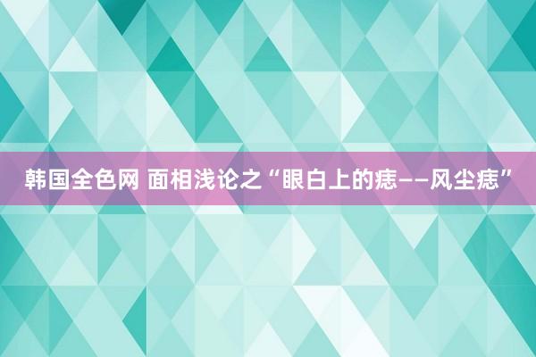 韩国全色网 面相浅论之“眼白上的痣——风尘痣”