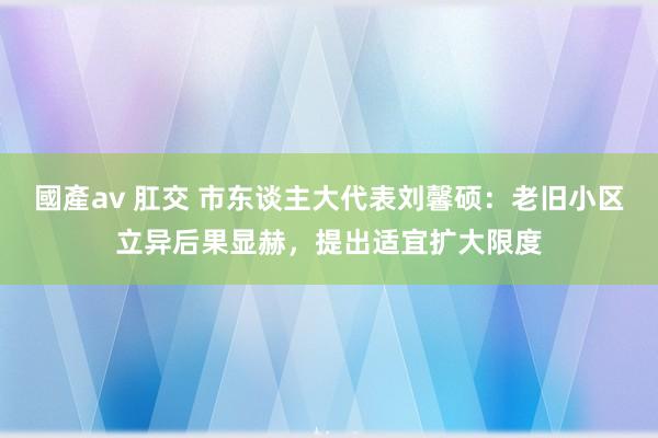 國產av 肛交 市东谈主大代表刘馨硕：老旧小区立异后果显赫，提出适宜扩大限度