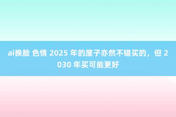 ai换脸 色情 2025 年的屋子亦然不错买的，但 2030 年买可能更好