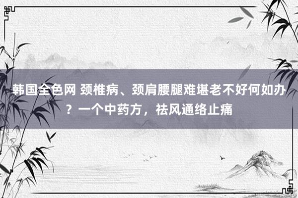 韩国全色网 颈椎病、颈肩腰腿难堪老不好何如办？一个中药方，祛风通络止痛