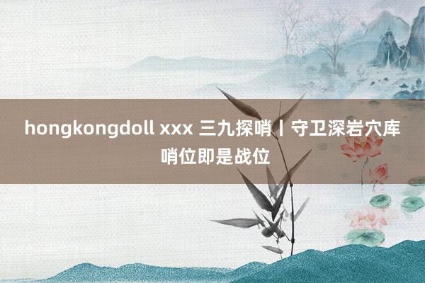 hongkongdoll xxx 三九探哨丨守卫深岩穴库 哨位即是战位