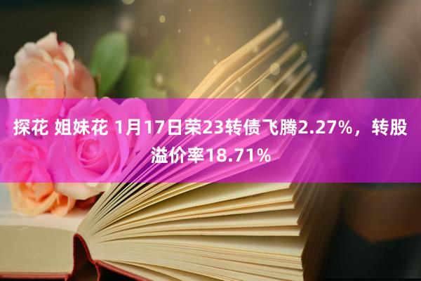 探花 姐妹花 1月17日荣23转债飞腾2.27%，转股溢价率18.71%