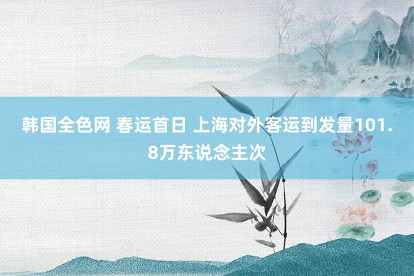 韩国全色网 春运首日 上海对外客运到发量101.8万东说念主次