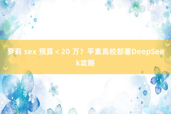 萝莉 sex 预算＜20 万？平素高校部署DeepSeek攻略