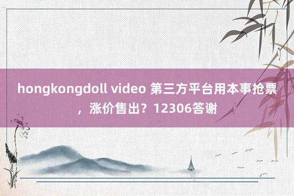 hongkongdoll video 第三方平台用本事抢票，涨价售出？12306答谢