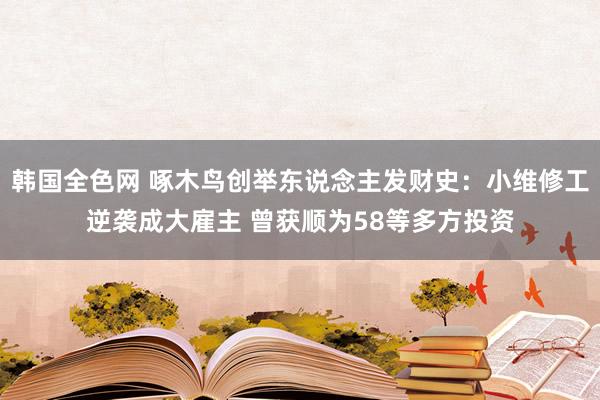 韩国全色网 啄木鸟创举东说念主发财史：小维修工逆袭成大雇主 曾获顺为58等多方投资