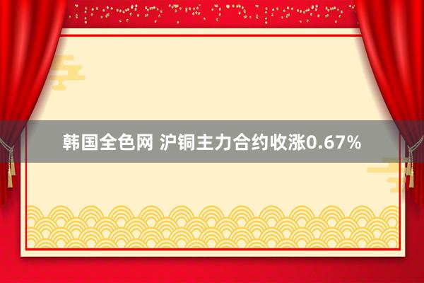 韩国全色网 沪铜主力合约收涨0.67%