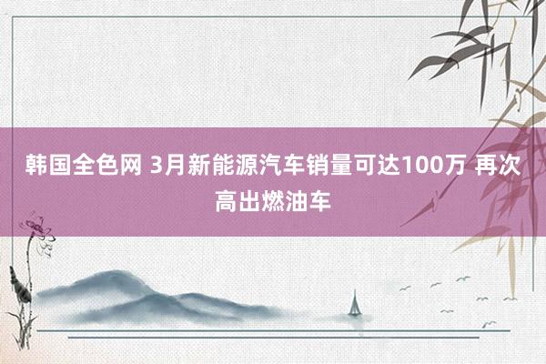 韩国全色网 3月新能源汽车销量可达100万 再次高出燃油车