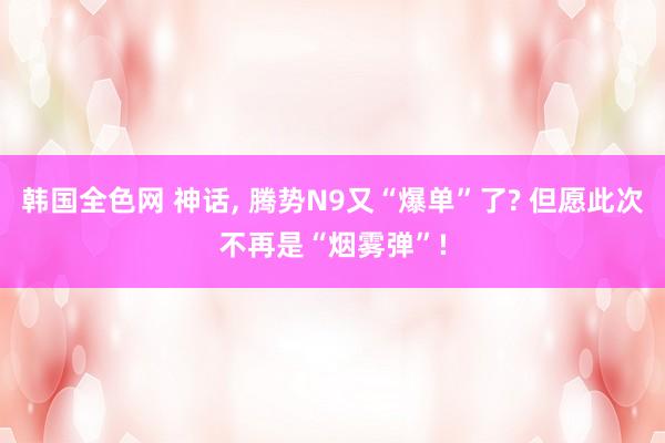 韩国全色网 神话, 腾势N9又“爆单”了? 但愿此次不再是“烟雾弹”!