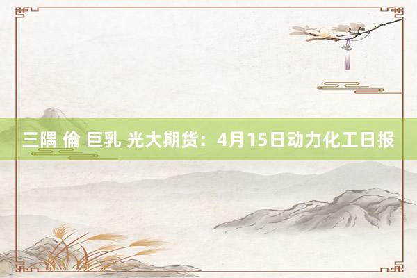 三隅 倫 巨乳 光大期货：4月15日动力化工日报